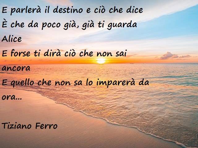 E parlerà il destino e ciò che diceÈ che da poco già, già ti guarda AliceE forse ti dirà ciò che non sai ancoraE quello che non sa lo imparerà da ora.(Tiziano Ferro)