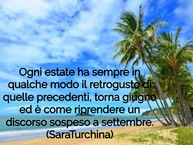 Ogni estate ha sempre in qualche modo il retrogusto di quelle precedenti, torna giugno ed è come riprendere un discorso sospeso a settembre.(SaraTurchina)