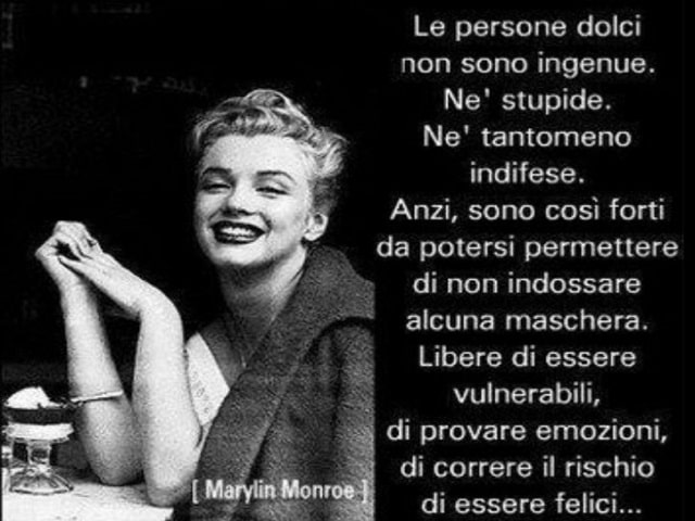 Le persone dolci non sono ingenue. Né stupide. Né tanto meno indifese. Anzi, sono così forti da potersi permettere di non indossare alcuna maschera. Liberi di essere vulnerabili, di provare emozioni, di correre il rischio di essere felici.(Marilyn Monroe)