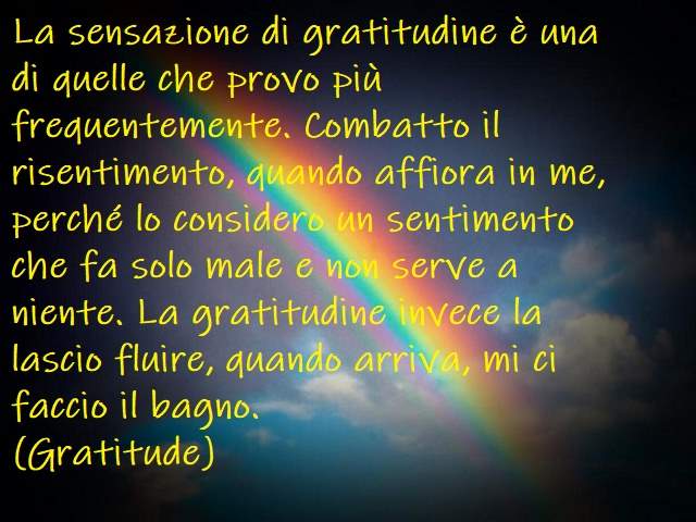 La sensazione di gratitudine è una di quelle che provo più frequentemente. Combatto il risentimento, quando affiora in me, perché lo considero un sentimento che fa solo male e non serve a niente. La gratitudine invece la lascio fluire, quando arriva, mi c