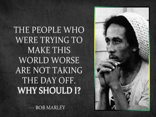 The people who were trying to make this world worse are not taking the day off. Why should I? (Le persone che cercano di far diventare peggiore questo mondo non si concedono un giorno libero. Come potrei farlo io?) (Bob Marley)