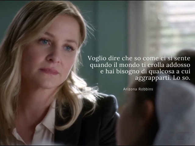 Voglio dire che so come ci si sente quando il mondo ti crolla addosso e hai bisogno di qualcosa a cui aggrapparti. Lo so. (Arizona Robbins)