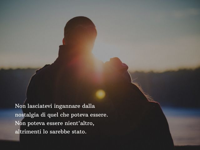 Non lasciatevi ingannare dalla nostalgia di quel che poteva essere. Non poteva essere nient'altro, altrimenti lo sarebbe stato.