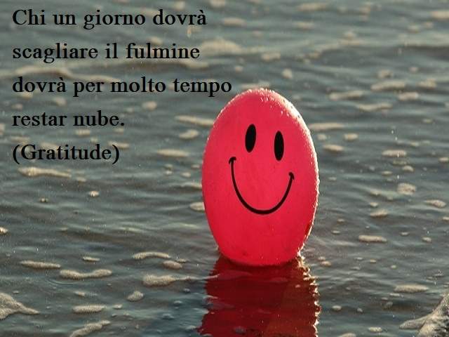 Chi un giorno dovrà scagliare il fulminedovrà per molto tempo restar nube.(Gratitude)