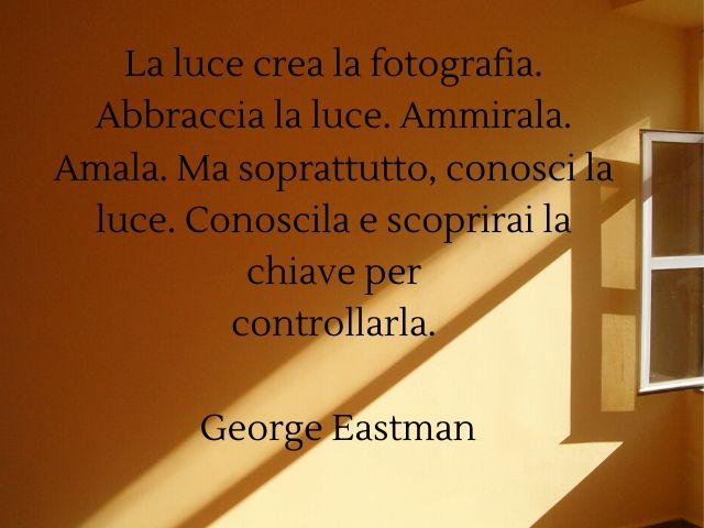 La luce crea la fotografia. Abbraccia la luce. Ammirala. Amala. Ma soprattutto, conosci la luce. Conoscila e scoprirai la chiave per controllarla.(George Eastman)