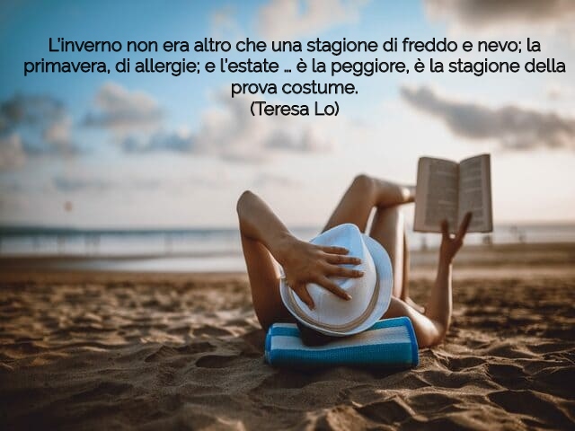 L’inverno non era altro che una stagione di freddo e nevo; la primavera, di allergie; e l’estate … è la peggiore, è la stagione della prova costume.(Teresa Lo)