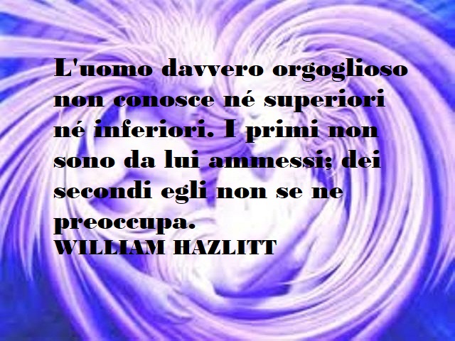 L'uomo davvero orgoglioso non conosce nè superiori nè inferiori. I primi non sono da lui ammessi; dei secondi non se ne preoccupa. William Hazlitt