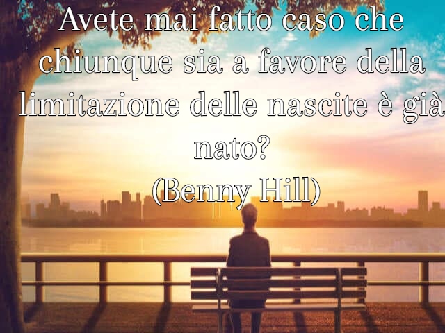 Avete mai fatto caso che chiunque sia a favore della limitazione delle nascite è già nato? (Benny Hill)