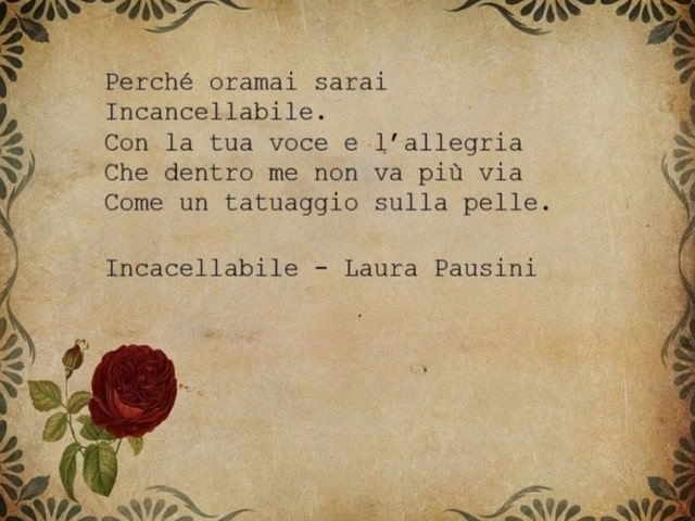 Perché ormai sarai incancellabile. Con la tua voce e l'allegria, che dentro me non va più via, come un tatuaggio sulla pelle.(Incancellabile, Laura Pausini)