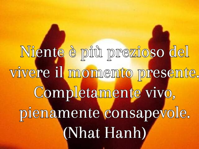 Niente è più prezioso del vivere il momento presente. Completamente vivo, pienamente consapevole.(Nhat Hanh)