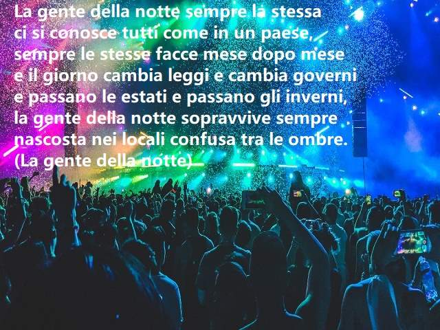 La gente della notte sempre la stessaci si conosce tutti come in un paese,sempre le stesse facce mese dopo mesee il giorno cambia leggi e cambia governie passano le estati e passano gli inverni,la gente della notte sopravvive semprenascosta nei locali con