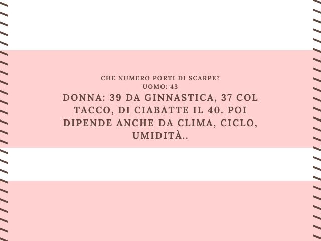 Che numero porti di scarpe?Uomo: 43Donna: 39 da ginnastica, 37 col tacco, di ciabatte il 40. Poi dipende anche da clima, ciclo, umidità...
