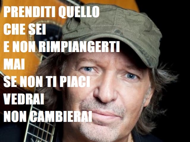Prenditi quello che sei e non rimpiangerti, mai se non ti piaci vedrai non cambierai.(da "Guarda dove vai")