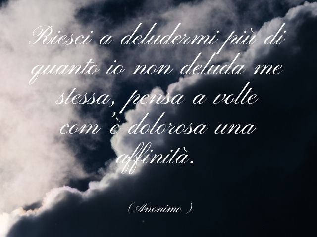 Riesci a deludermi più di quanto io non deluda me stessa, pensa a volte com’è dolorosa una affinità.(Anonimo)