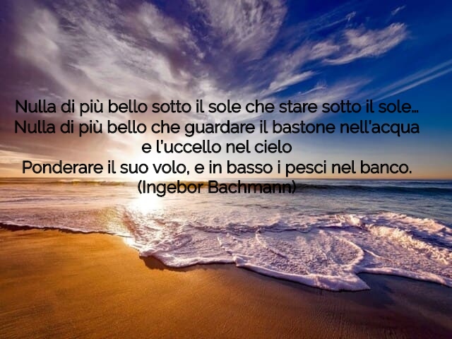 Nulla di più bello sotto il sole che stare sotto il sole…Nulla di più bello che guardare il bastone nell’acquae l’uccello nel cieloPonderare il suo volo, e in basso i pesci nel banco.(Ingebor Bachmann)