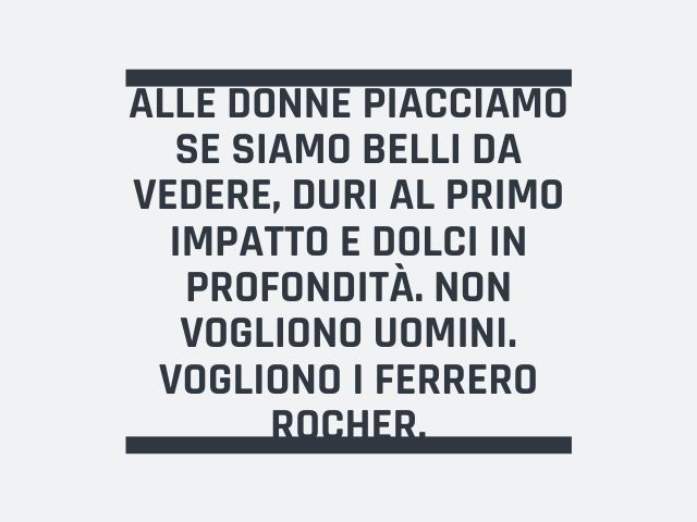 Alle donne piacciamo se siamo belli da vedere, duri al primo impatto e dolci in profondità. Non vogliono uomini. Vogliono i Ferrero Rocher!