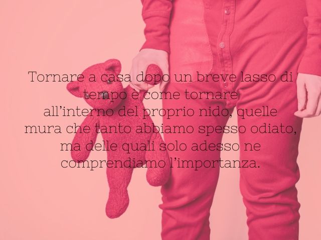 Tornare a casa dopo un breve lasso di tempo è come tornareall’interno del proprio nido, quelle mura che tanto abbiamo spesso odiato, ma delle quali solo adesso ne comprendiamo l’importanza.