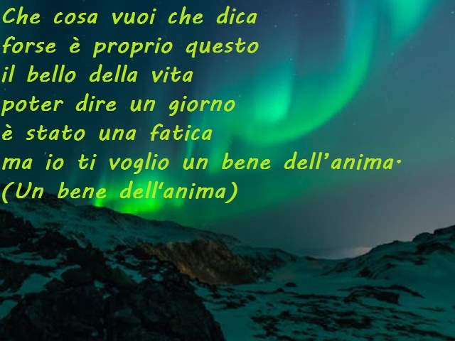 Che cosa vuoi che dicaforse è proprio questoil bello della vitapoter dire un giornoè stato una faticama io ti voglio un bene dell’anima.(Un bene dell'anima)