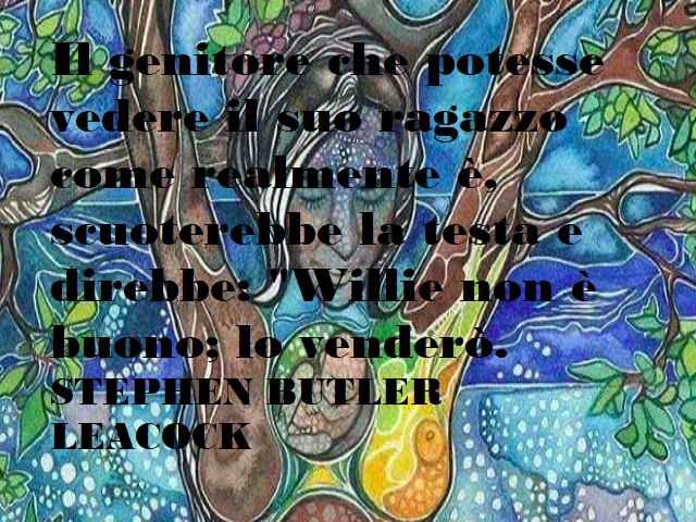 Il genitore che potesse vedere il suo ragazzo come realmente è, scuoterebbe la testa e direbbe: "Willie non è buono; lo venderò." Stephen Butler Leacock