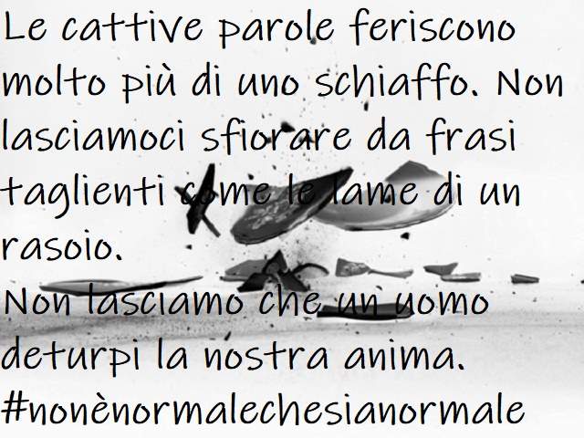 Le cattive parole feriscono molto più di uno schiaffo. Non lasciamoci sfiorare da frasi taglienti come le lame di un rasoio. Non lasciamo che un uomo deturpi la nostra anima.#nonènormalechesianormale
