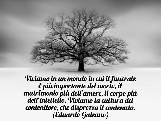 Viviamo in un mondo in cui il funerale è più importante del morto, il matrimonio più dell'amore, il corpo più dell'intelletto. Viviamo la cultura del contenitore, che disprezza il contenuto.(Eduardo Galeano)