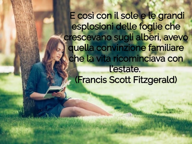 E così con il sole e le grandi esplosioni delle foglie che crescevano sugli alberi, avevo quella convinzione familiare che la vita ricominciava con l’estate.(Francis Scott Fitzgerald)