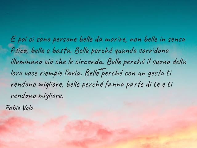 Poi ci sono persone belle da morire, non belle in senso fisico, belle e basta. Belle perché quando sorridono illuminano ciò che le circonda. Belle perché il suono della loro voce riempie l’aria. Belle perché con un gesto ti rendono migliore, belle perché 