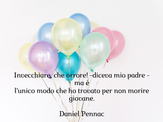 Invecchiare, che orrore - diceva mio padre - ma è l'unico modo che ho trovato per non morire giovane.(Daniel Pennac)