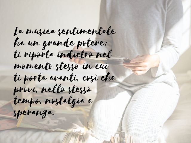 La musica sentimentale ha un grande potere: ti riporta indietro nel momento stesso in cui ti porta avanti, così che provi, nello stesso tempo, nostalgia e speranza.