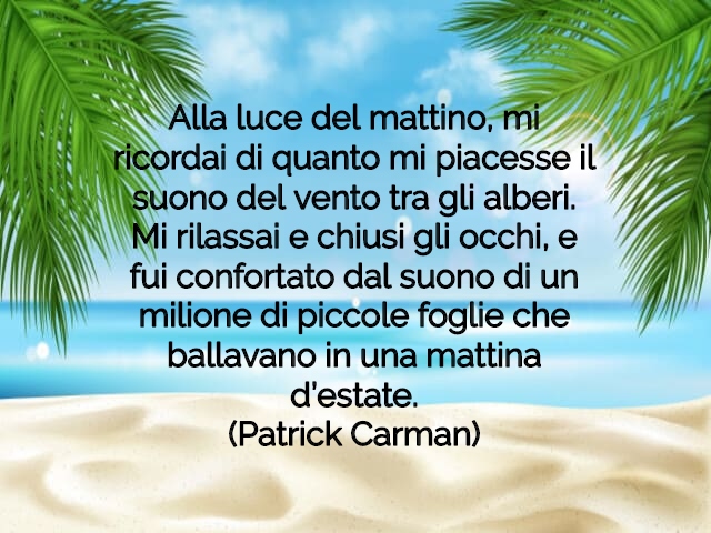 Alla luce del mattino, mi ricordai di quanto mi piacesse il suono del vento tra gli alberi. Mi rilassai e chiusi gli occhi, e fui confortato dal suono di un milione di piccole foglie che ballavano in una mattina d’estate.(Patrick Carman)
