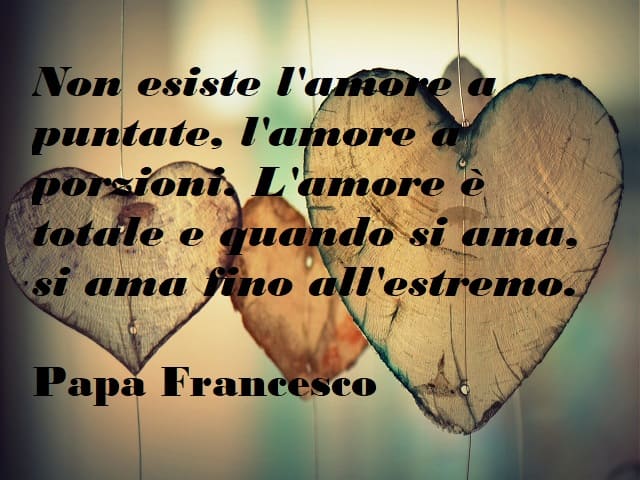 Non esiste l'amore a puntate, l'amore a porzioni. L'amore è totale e quando si ama si ama fino all'estremo.