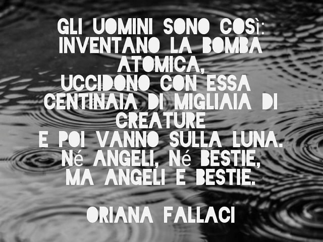 Gli uomini sono così: inventano la bomba atomica, uccidono con essa centinaia di migliaia di creature e poi vanno sulla Luna. Né angeli, né bestie, ma angeli e bestie.(Oriana Fallaci)