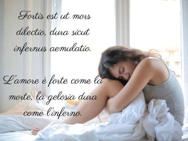 Fortis est ut mors dilectio, dura sicut infernus aemulatio.(L’amore è forte come la morte, la gelosia dura come l’inferno.)(Proverbio)