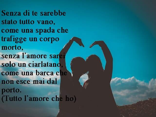 Senza di te sarebbe stato tutto vano,come una spada che trafigge un corpo morto,senza l’amore sarei solo un ciarlatano,come una barca che non esce mai dal porto.(Tutto l’amore che ho)