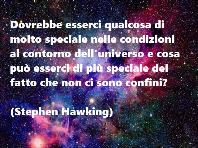 Dovrebbe esserci qualcosa di molto speciale nelle condizioni al contorno dell’universo e cosa può esserci di più speciale del fatto che non ci sono confini?(Stephen Hawking)