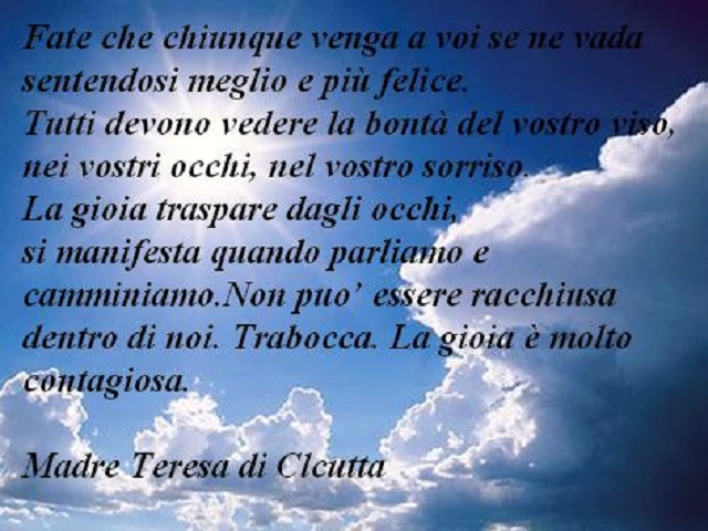 Fate che chiunque venga a voi se ne vada sentendosi meglio e più felice. Tutti devono vedere la bontà del vostro viso, nei vostri occhi, nel vostro sorriso. La gioia traspare dagli occhi, si manifesta quando parliamo e camminiamo. Non può essere racchiusa