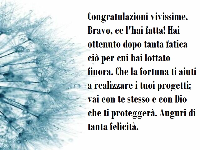 Congratulazioni vivissime. Bravo, ce l'hai fatta! Hai ottenuto dopo tanta fatica ciò per cui hai lottato finora. Che la fortuna ti aiuti a realizzare i tuoi progetti; vai con te stesso e con Dio che ti proteggerà. Auguri di tanta felicità.