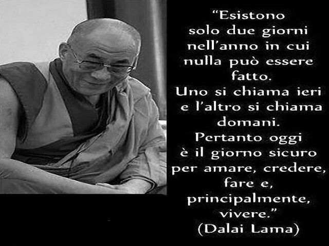 Esistono solo due giorni all'anno in cui non si può fare nulla. Uno si chiama ieri e l'altro si chiama domani, quindi oggi è il giorno giusto per amare, credere, fare e soprattutto vivere. (Dalai Lama)