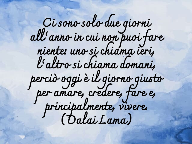 Ci sono solo due giorni all’anno in cui non puoi fare niente: uno si chiama ieri, l’altro si chiama domani, perciò oggi è il giorno giusto per amare, credere, fare e, principalmente, vivere.(Dalai Lama)