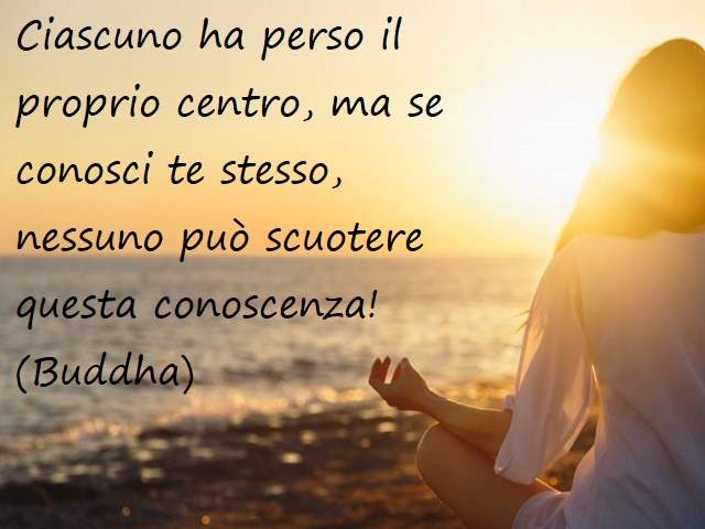Ciascuno ha perso il proprio centro, ma se conosci te stesso, nessuno può scuotere questa conoscenza!(Buddha)