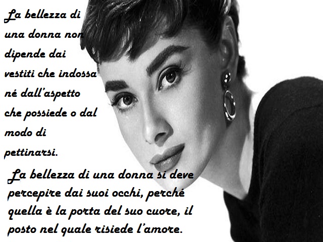 La bellezza di una donna non dipende dai vestiti che indossa né dall'aspetto che possiede o dal modo di pettinarsi. La bellezza di una donna si deve percepire dai suoi occhi, perché quella è la porta del suo cuore, il posto nel quale risiede l'amore.