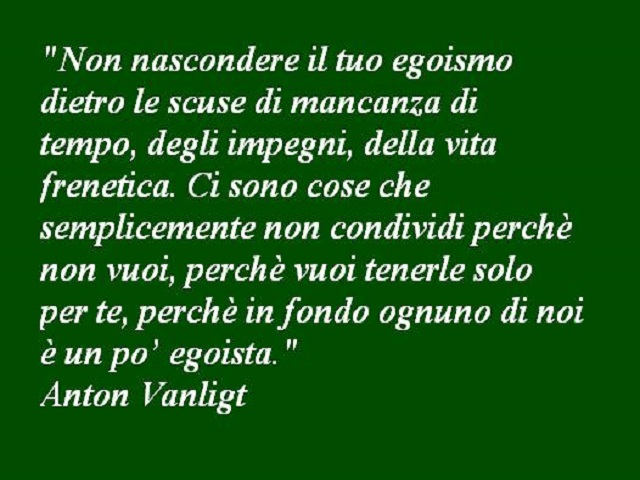 Non nascondere il tuo egoismo dietro le scuse di mancanza di tempo, degli impegni, della vita frenetica. Ci sono cose che semplicemente non condividi perché non vuoi, perché vuoi tenerle solo per te, perché in fondo ognuno di noi è un po' egoista.(Anton V