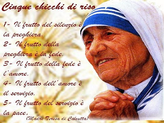 Cinque chicchi di riso 1- Il frutto del silenzio è la preghiera. 2- Il frutto della preghiera è la fede. 3- Il frutto della fede è l'amore. 4- Il frutto dell'amore è il servizio- 5- Il frutto del servizio è la pace- (Madre Teresa di Calcutta)