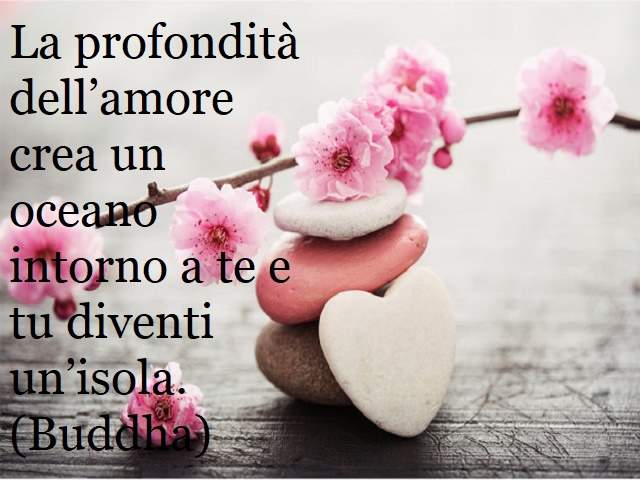 La profondità dell’amore crea un oceano intorno a te e tu diventi un’isola.(Buddha)