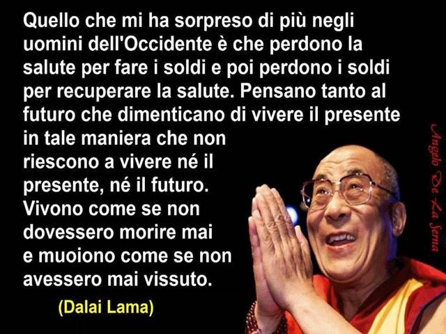 Quello che mi ha sorpreso di più negli uomini dell'Occidente è che perdono la salute per fare i soldi e poi perdono i soldi per recuperare la salute. Pensano tanto al futuro che dimenticano di vivere il presente in tale maniera che non riescono a vivere n