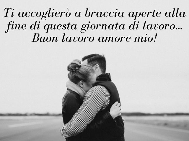 Ti accoglierò a braccia aperte alla fine di questa giornata di lavoro... Buon lavoro amore mio!
