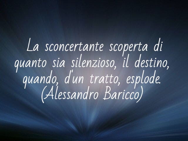 La sconcertante scoperta di quanto sia silenzioso, il destino, quando, d'un tratto, esplode.(Alessandro Baricco)
