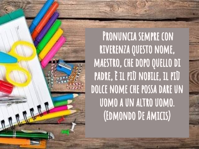 Pronuncia sempre con riverenza questo nome – maestro – che dopo quello di padre, è il più nobile, il più dolce nome che possa dare un uomo a un altro uomo.(Edmondo De Amicis)