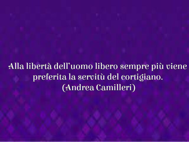 Alla libertà dell’uomo libero sempre più viene preferita la servitù del cortigiano. (Andrea Camilleri)