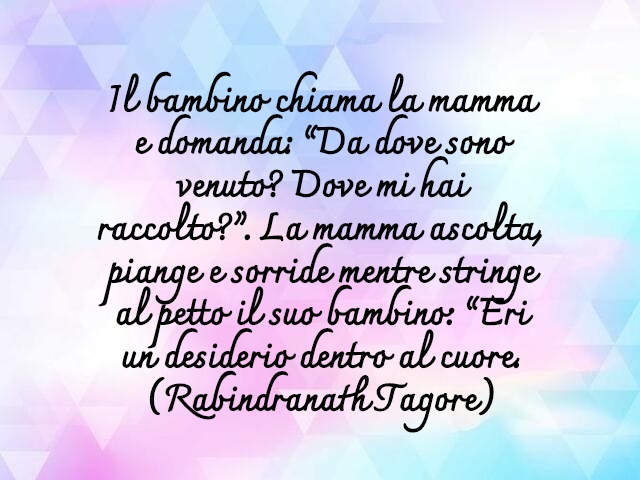 Il bambino chiama la mamma e domanda: “Da dove sono venuto? Dove mi hai raccolto?”. La mamma ascolta, piange e sorride mentre stringe al petto il suo bambino: “Eri un desiderio dentro al cuore.(Rabindranath Tagore)